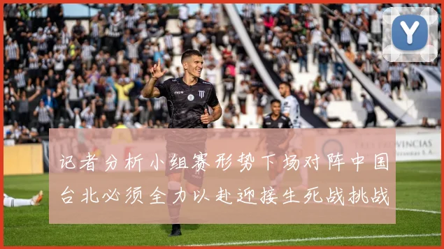 记者分析小组赛形势下场对阵中国台北必须全力以赴迎接生死战挑战