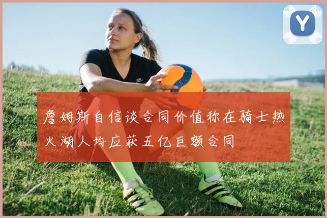 詹姆斯自信谈合同价值称在骑士热火湖人均应获五亿巨额合同