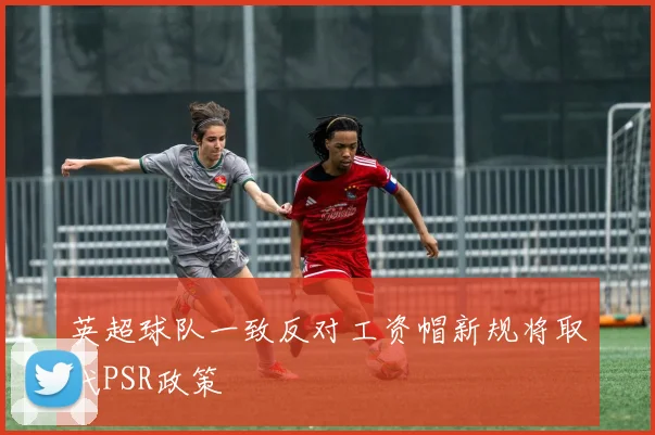 英超球队一致反对工资帽新规将取代PSR政策