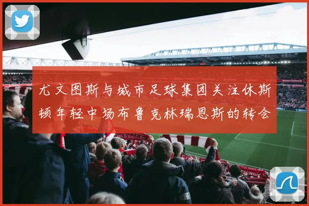尤文图斯与城市足球集团关注休斯顿年轻中场布鲁克林瑞恩斯的转会动态