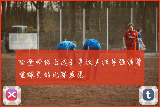 哈登带伤出战引争议卢指导强调尊重球员的比赛意愿