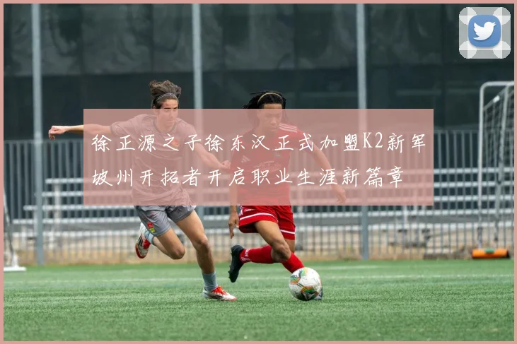 徐正源之子徐东汉正式加盟K2新军坡州开拓者开启职业生涯新篇章