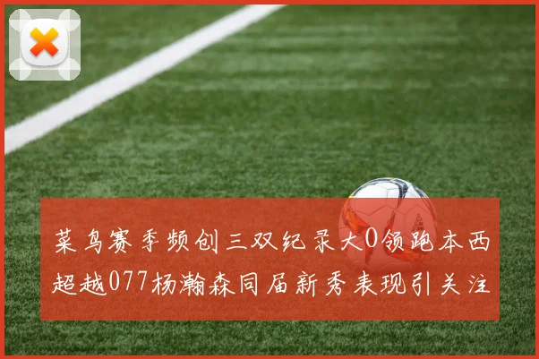 菜鸟赛季频创三双纪录大O领跑本西超越077杨瀚森同届新秀表现引关注