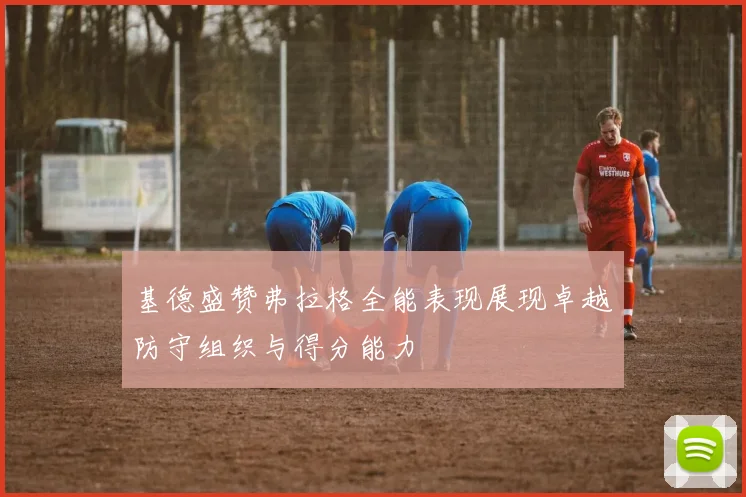 基德盛赞弗拉格全能表现展现卓越防守组织与得分能力