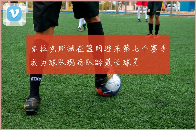 克拉克斯顿在篮网迎来第七个赛季成为球队现存队龄最长球员