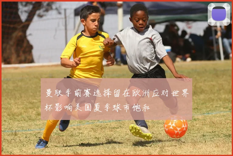 曼联季前赛选择留在欧洲应对世界杯影响美国夏季球市饱和