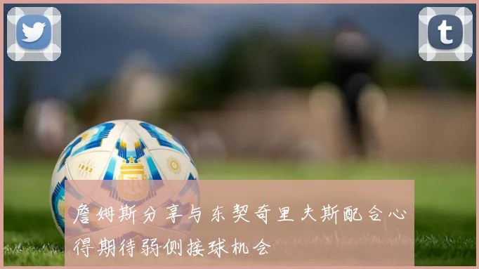詹姆斯分享与东契奇里夫斯配合心得期待弱侧接球机会