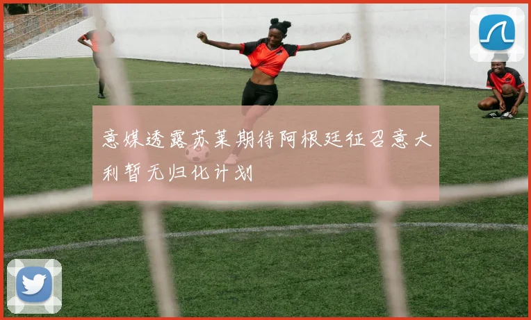意媒透露苏莱期待阿根廷征召意大利暂无归化计划