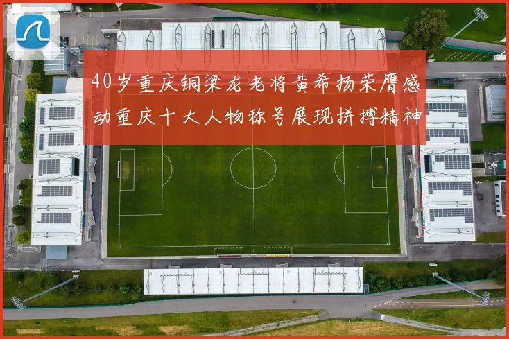 40岁重庆铜梁龙老将黄希扬荣膺感动重庆十大人物称号展现拼搏精神