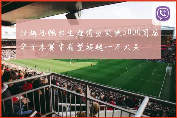 拉梅洛鲍尔生涯得分突破5000同届华子本赛季有望超越一万大关