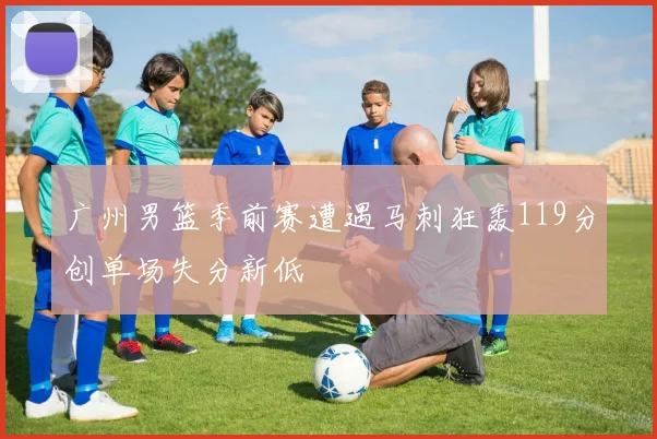 广州男篮季前赛遭遇马刺狂轰119分创单场失分新低