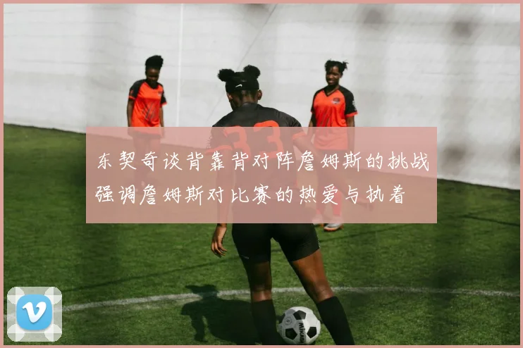 东契奇谈背靠背对阵詹姆斯的挑战强调詹姆斯对比赛的热爱与执着