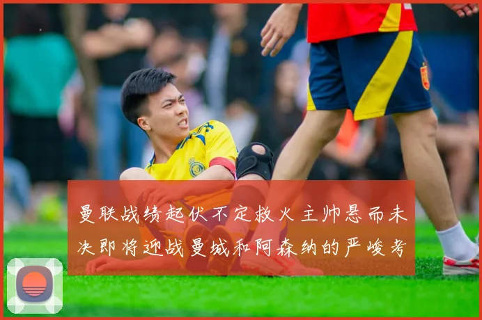 曼联战绩起伏不定救火主帅悬而未决即将迎战曼城和阿森纳的严峻考验