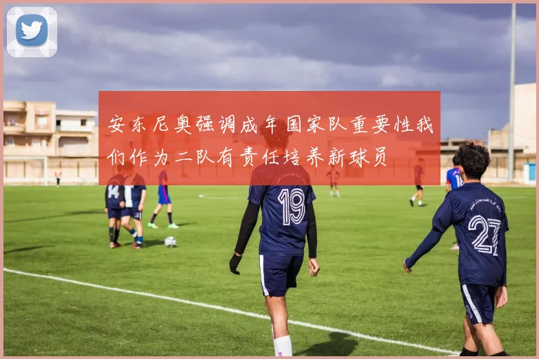 安东尼奥强调成年国家队重要性我们作为二队有责任培养新球员