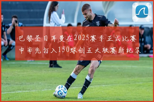 巴黎圣日耳曼在2025赛季正式比赛中率先打入150球创五大联赛新纪录