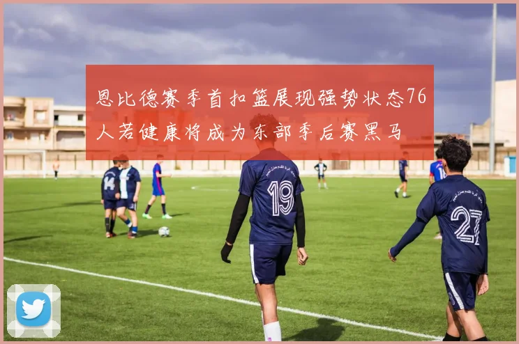 恩比德赛季首扣篮展现强势状态76人若健康将成为东部季后赛黑马