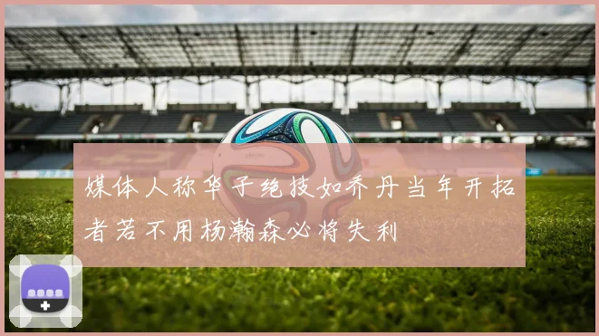 媒体人称华子绝技如乔丹当年开拓者若不用杨瀚森必将失利