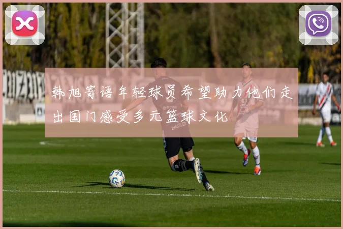 韩旭寄语年轻球员希望助力他们走出国门感受多元篮球文化