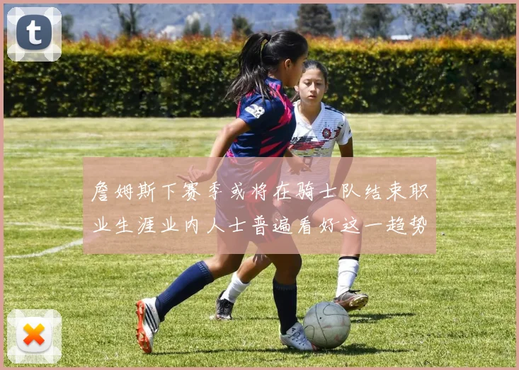 詹姆斯下赛季或将在骑士队结束职业生涯业内人士普遍看好这一趋势