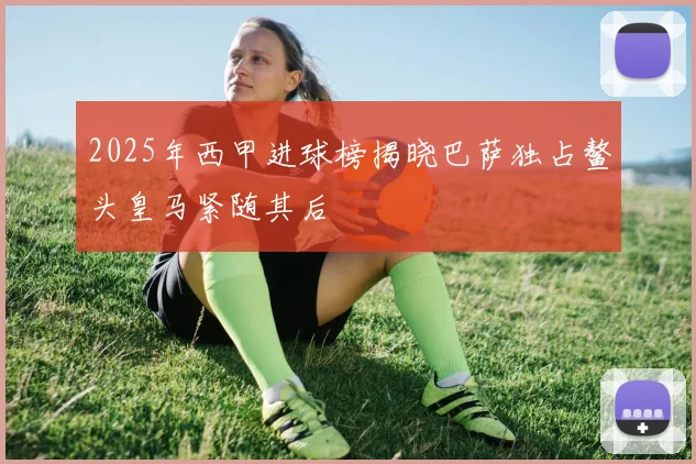 2025年西甲进球榜揭晓巴萨独占鳌头皇马紧随其后