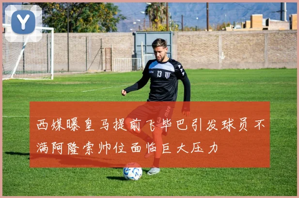 西媒曝皇马提前飞毕巴引发球员不满阿隆索帅位面临巨大压力