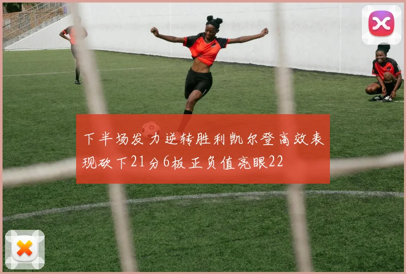 下半场发力逆转胜利凯尔登高效表现砍下21分6板正负值亮眼22