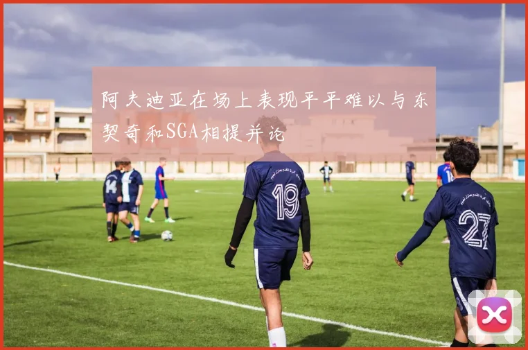 阿夫迪亚在场上表现平平难以与东契奇和SGA相提并论
