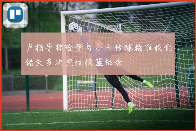 卢指导称哈登与小卡传球精准我们错失多次空位投篮机会