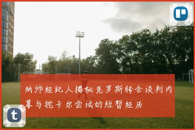 纳帅经纪人揭秘克罗斯转会谈判内幕与挖卡尔尝试的短暂经历