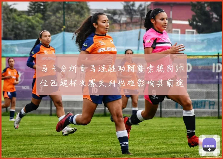 马卡分析皇马连胜助阿隆索稳固帅位西超杯决赛失利也难影响其前途