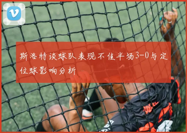 斯洛特谈球队表现不佳半场3-0与定位球影响分析