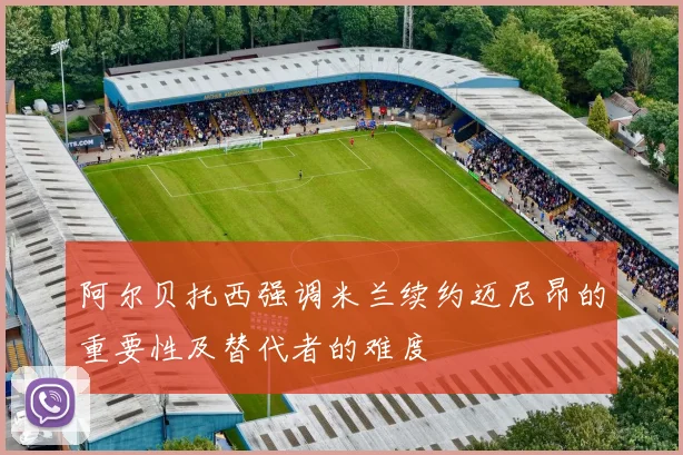 阿尔贝托西强调米兰续约迈尼昂的重要性及替代者的难度