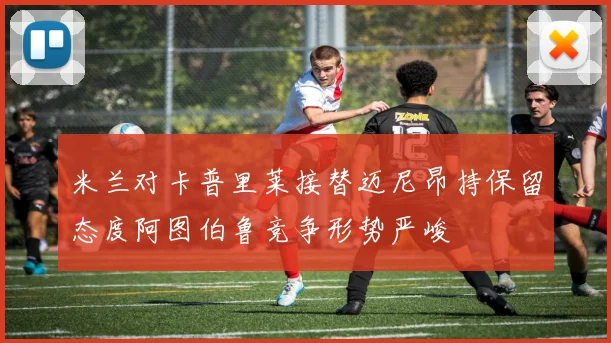 米兰对卡普里莱接替迈尼昂持保留态度阿图伯鲁竞争形势严峻