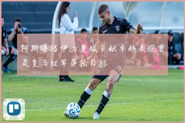 阿斯曝格伊为曼城贡献卓越表现曾是皇马红军争抢目标