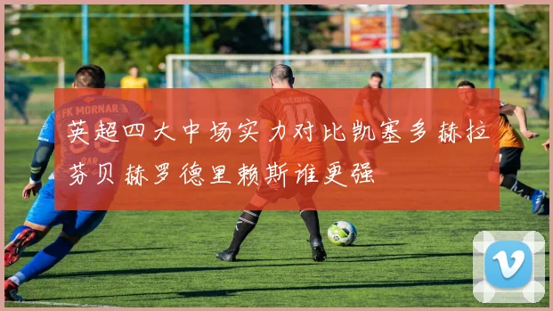 英超四大中场实力对比凯塞多赫拉芬贝赫罗德里赖斯谁更强