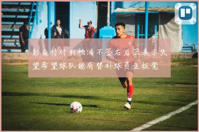 彭南特对利物浦不签右后卫表示失望希望球队能有替补球员坐板凳