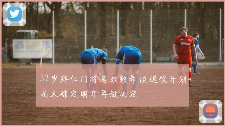 37岁拜仁门将乌尔赖希谈退役计划尚未确定明年再做决定
