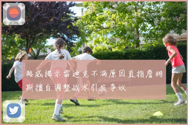 路威揭示雷迪克不满原因直指詹姆斯擅自调整战术引发争议