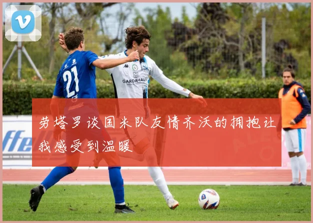 劳塔罗谈国米队友情齐沃的拥抱让我感受到温暖