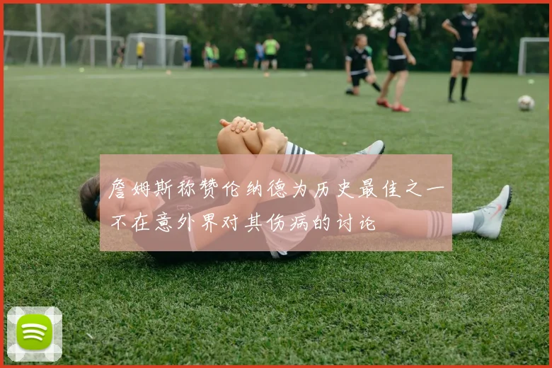 詹姆斯称赞伦纳德为历史最佳之一不在意外界对其伤病的讨论