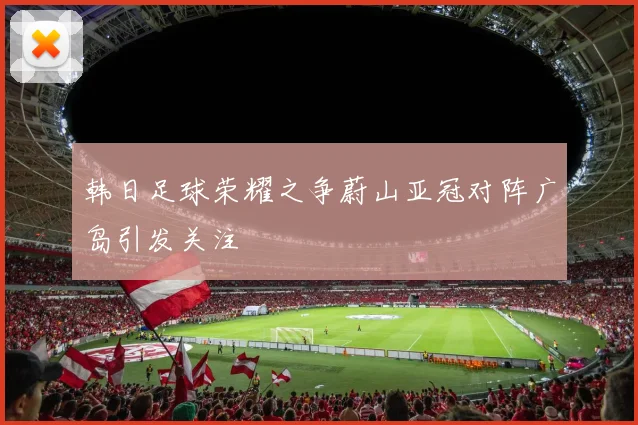 韩日足球荣耀之争蔚山亚冠对阵广岛引发关注