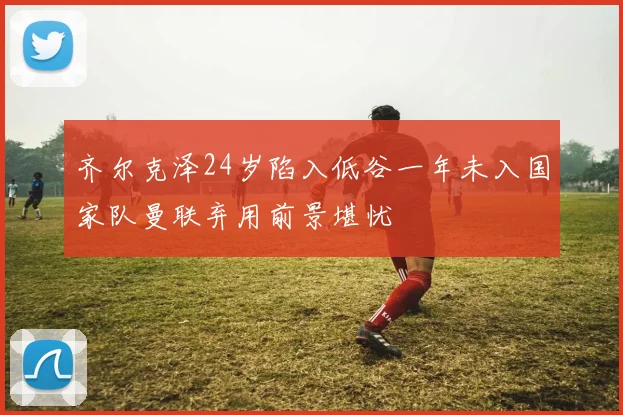 齐尔克泽24岁陷入低谷一年未入国家队曼联弃用前景堪忧